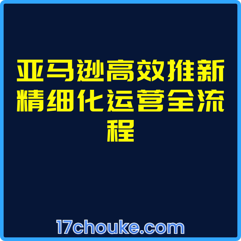 亚马逊高效推新精细化运营全流程【视频：17节】-一起筹课网