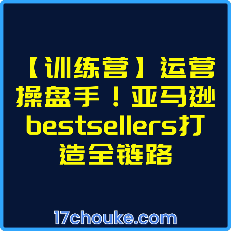 【训练营】运营操盘手！亚马逊bestsellers打造全链路【视频：3节】-一起筹课网