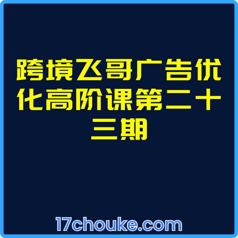 跨境飞哥广告优化高阶课第二十三期【视频：10节】-一起筹课网