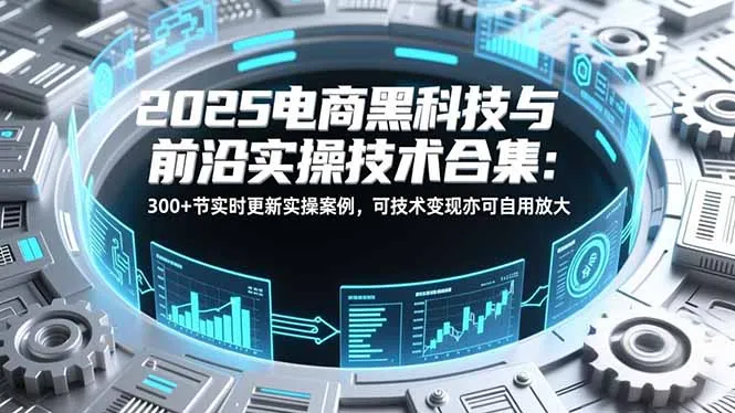 2025电商黑科技与前沿实操技术合集:300+节实时更新实操案例,可技术变现亦可自用放大-一起筹课网