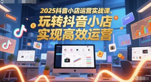 2025抖音小店运营实战课，玩转抖音小店，实现高效运营-一起筹课网