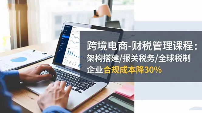 跨境电商-财税管理课程:架构搭建/报关税务/全球税制,企业合规成本降30%-一起筹课网