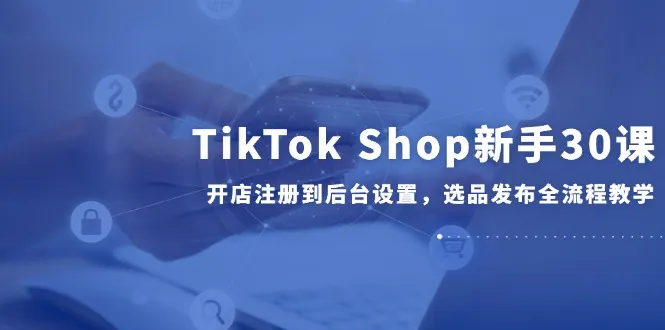 TikTok Shop新手30课，开店注册到后台设置，选品发布全流程教学-一起筹课网