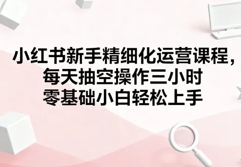 小红书新手精细化运营课程,每天抽空操作三小时,零基础小白轻松上手