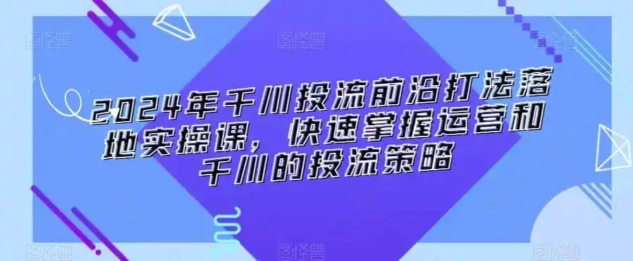 2024年千川投流前沿打法落地实操课，快速掌握运营和千川的投流策略-一起筹课网