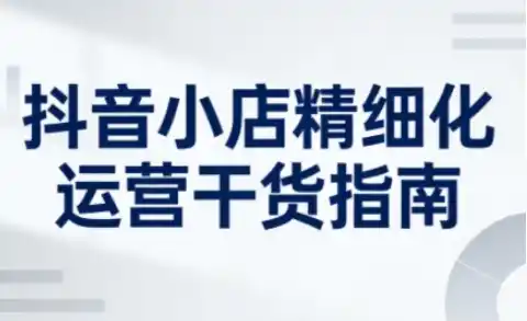 抖音小店精细化运营干货指南新版,助力商家系统提升店铺运营能力(更新)-一起筹课网