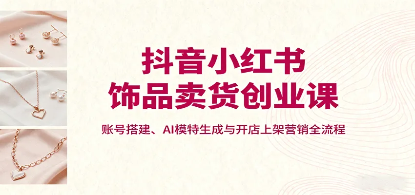 抖音小红书饰品卖货创业课，账号搭建、AI模特生成与开店上架营销全流程-一起筹课网