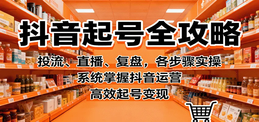 抖音起号全攻略，投流、直播、复盘，各步骤实操，系统掌握抖音运营，高效起号变现-一起筹课网
