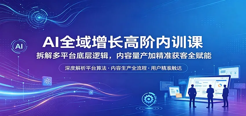 AI全域增长高阶内训课:拆解多平台底层逻辑,内容量产加精准获客全赋能