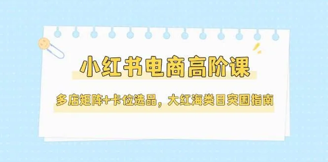 小红书电商高阶课，多店矩阵+卡位选品，大红海类目突围指南(更新5月)-一起筹课网