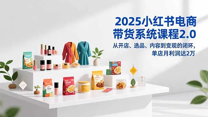 2025小红书电商带货系统课程2.0，从开店、选品、内容到变现的闭环，单店月利润达2万-一起筹课网