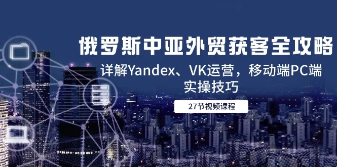 俄罗斯中亚外贸获客全攻略，详解Yandex、VK运营，移动端PC端实操技巧-一起筹课网